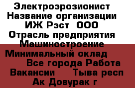 Электроэрозионист › Название организации ­ ИЖ-Рэст, ООО › Отрасль предприятия ­ Машиностроение › Минимальный оклад ­ 25 000 - Все города Работа » Вакансии   . Тыва респ.,Ак-Довурак г.